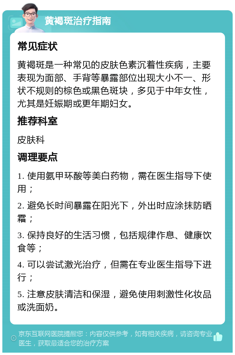 黄褐斑治疗指南 常见症状 黄褐斑是一种常见的皮肤色素沉着性疾病，主要表现为面部、手背等暴露部位出现大小不一、形状不规则的棕色或黑色斑块，多见于中年女性，尤其是妊娠期或更年期妇女。 推荐科室 皮肤科 调理要点 1. 使用氨甲环酸等美白药物，需在医生指导下使用； 2. 避免长时间暴露在阳光下，外出时应涂抹防晒霜； 3. 保持良好的生活习惯，包括规律作息、健康饮食等； 4. 可以尝试激光治疗，但需在专业医生指导下进行； 5. 注意皮肤清洁和保湿，避免使用刺激性化妆品或洗面奶。