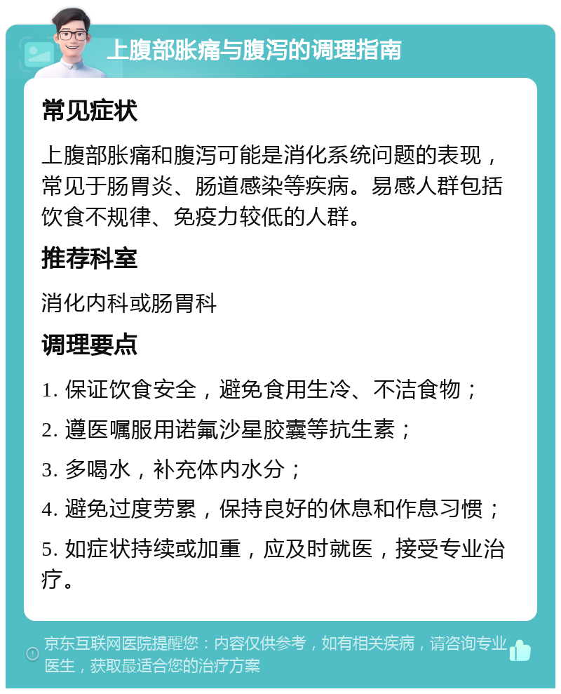 上腹部胀痛与腹泻的调理指南 常见症状 上腹部胀痛和腹泻可能是消化系统问题的表现，常见于肠胃炎、肠道感染等疾病。易感人群包括饮食不规律、免疫力较低的人群。 推荐科室 消化内科或肠胃科 调理要点 1. 保证饮食安全，避免食用生冷、不洁食物； 2. 遵医嘱服用诺氟沙星胶囊等抗生素； 3. 多喝水，补充体内水分； 4. 避免过度劳累，保持良好的休息和作息习惯； 5. 如症状持续或加重，应及时就医，接受专业治疗。