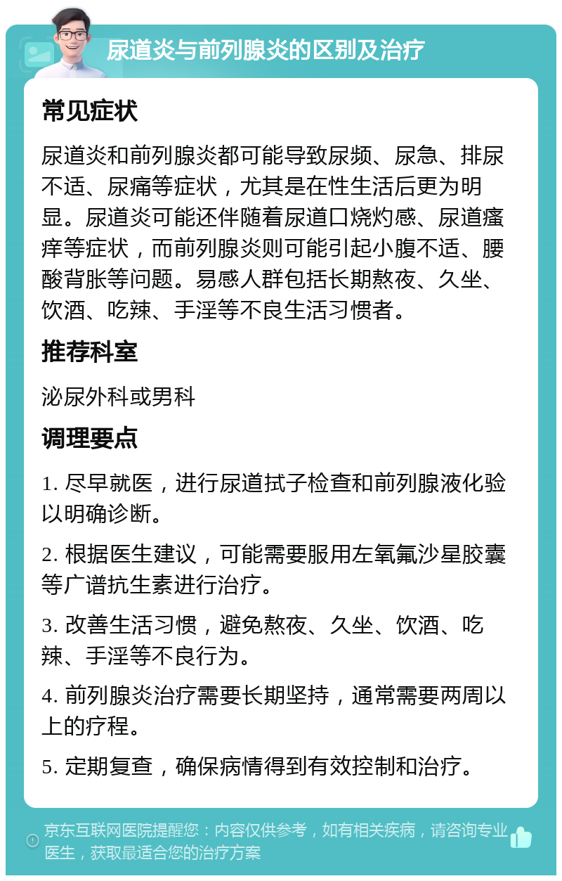 尿道炎与前列腺炎的区别及治疗 常见症状 尿道炎和前列腺炎都可能导致尿频、尿急、排尿不适、尿痛等症状，尤其是在性生活后更为明显。尿道炎可能还伴随着尿道口烧灼感、尿道瘙痒等症状，而前列腺炎则可能引起小腹不适、腰酸背胀等问题。易感人群包括长期熬夜、久坐、饮酒、吃辣、手淫等不良生活习惯者。 推荐科室 泌尿外科或男科 调理要点 1. 尽早就医，进行尿道拭子检查和前列腺液化验以明确诊断。 2. 根据医生建议，可能需要服用左氧氟沙星胶囊等广谱抗生素进行治疗。 3. 改善生活习惯，避免熬夜、久坐、饮酒、吃辣、手淫等不良行为。 4. 前列腺炎治疗需要长期坚持，通常需要两周以上的疗程。 5. 定期复查，确保病情得到有效控制和治疗。