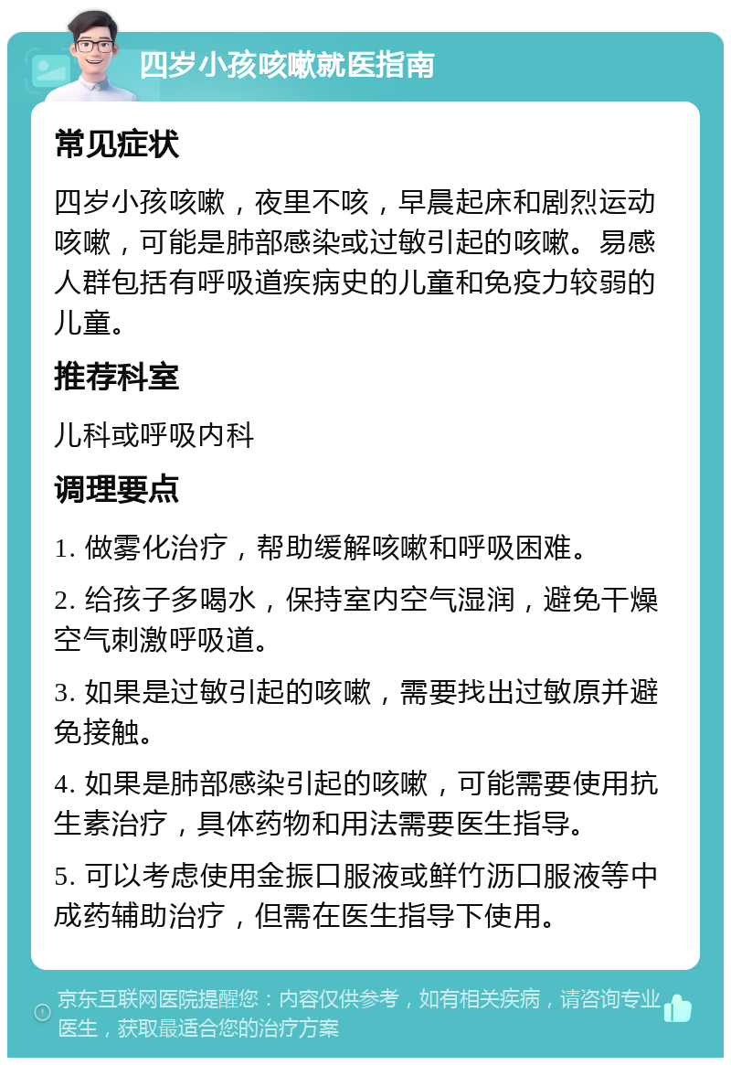 四岁小孩咳嗽就医指南 常见症状 四岁小孩咳嗽，夜里不咳，早晨起床和剧烈运动咳嗽，可能是肺部感染或过敏引起的咳嗽。易感人群包括有呼吸道疾病史的儿童和免疫力较弱的儿童。 推荐科室 儿科或呼吸内科 调理要点 1. 做雾化治疗，帮助缓解咳嗽和呼吸困难。 2. 给孩子多喝水，保持室内空气湿润，避免干燥空气刺激呼吸道。 3. 如果是过敏引起的咳嗽，需要找出过敏原并避免接触。 4. 如果是肺部感染引起的咳嗽，可能需要使用抗生素治疗，具体药物和用法需要医生指导。 5. 可以考虑使用金振口服液或鲜竹沥口服液等中成药辅助治疗，但需在医生指导下使用。