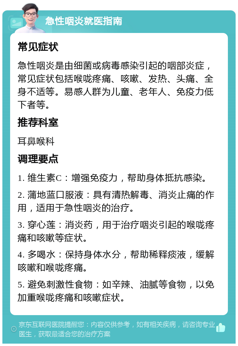 急性咽炎就医指南 常见症状 急性咽炎是由细菌或病毒感染引起的咽部炎症，常见症状包括喉咙疼痛、咳嗽、发热、头痛、全身不适等。易感人群为儿童、老年人、免疫力低下者等。 推荐科室 耳鼻喉科 调理要点 1. 维生素C：增强免疫力，帮助身体抵抗感染。 2. 蒲地蓝口服液：具有清热解毒、消炎止痛的作用，适用于急性咽炎的治疗。 3. 穿心莲：消炎药，用于治疗咽炎引起的喉咙疼痛和咳嗽等症状。 4. 多喝水：保持身体水分，帮助稀释痰液，缓解咳嗽和喉咙疼痛。 5. 避免刺激性食物：如辛辣、油腻等食物，以免加重喉咙疼痛和咳嗽症状。