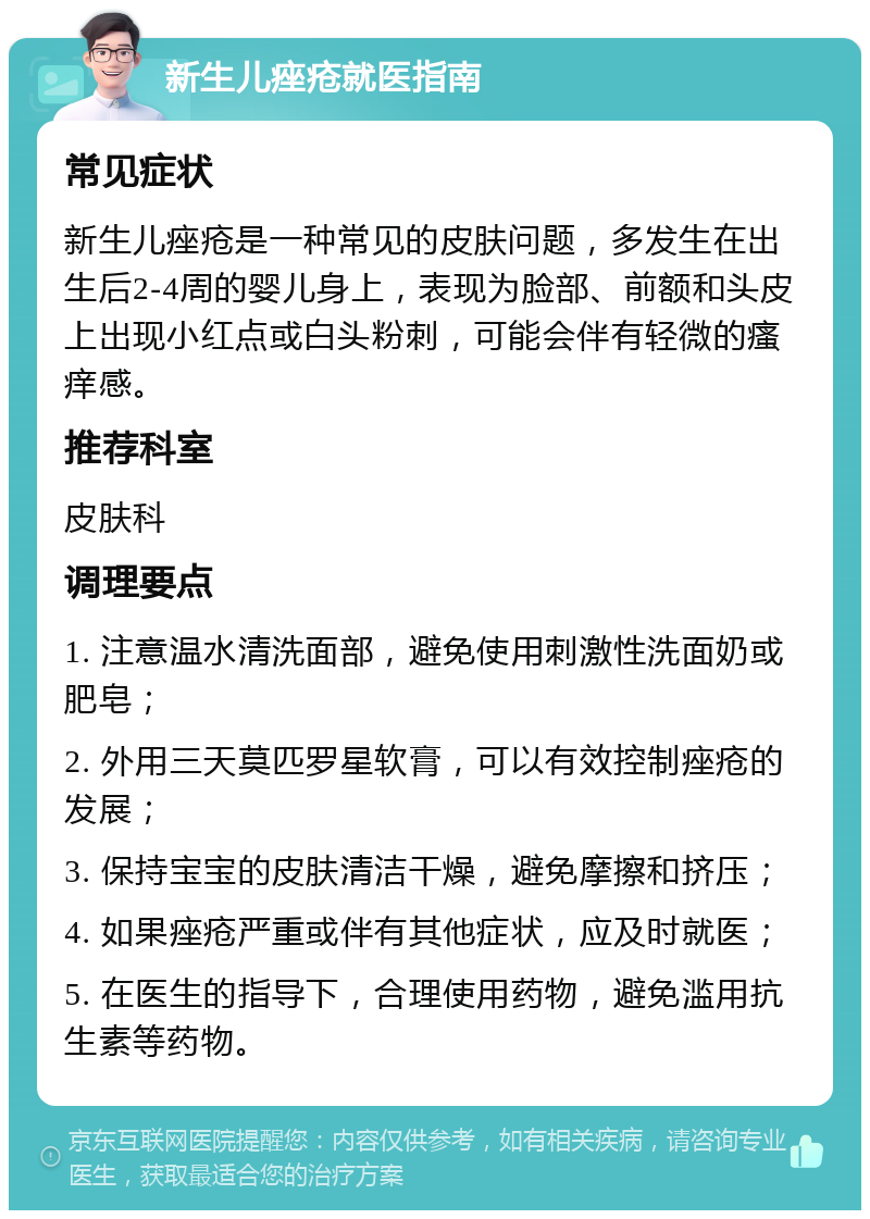 新生儿痤疮就医指南 常见症状 新生儿痤疮是一种常见的皮肤问题，多发生在出生后2-4周的婴儿身上，表现为脸部、前额和头皮上出现小红点或白头粉刺，可能会伴有轻微的瘙痒感。 推荐科室 皮肤科 调理要点 1. 注意温水清洗面部，避免使用刺激性洗面奶或肥皂； 2. 外用三天莫匹罗星软膏，可以有效控制痤疮的发展； 3. 保持宝宝的皮肤清洁干燥，避免摩擦和挤压； 4. 如果痤疮严重或伴有其他症状，应及时就医； 5. 在医生的指导下，合理使用药物，避免滥用抗生素等药物。