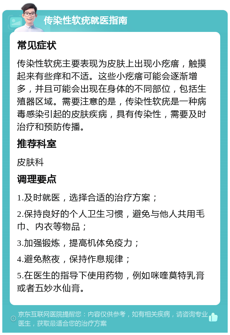 传染性软疣就医指南 常见症状 传染性软疣主要表现为皮肤上出现小疙瘩，触摸起来有些痒和不适。这些小疙瘩可能会逐渐增多，并且可能会出现在身体的不同部位，包括生殖器区域。需要注意的是，传染性软疣是一种病毒感染引起的皮肤疾病，具有传染性，需要及时治疗和预防传播。 推荐科室 皮肤科 调理要点 1.及时就医，选择合适的治疗方案； 2.保持良好的个人卫生习惯，避免与他人共用毛巾、内衣等物品； 3.加强锻炼，提高机体免疫力； 4.避免熬夜，保持作息规律； 5.在医生的指导下使用药物，例如咪喹莫特乳膏或者五妙水仙膏。