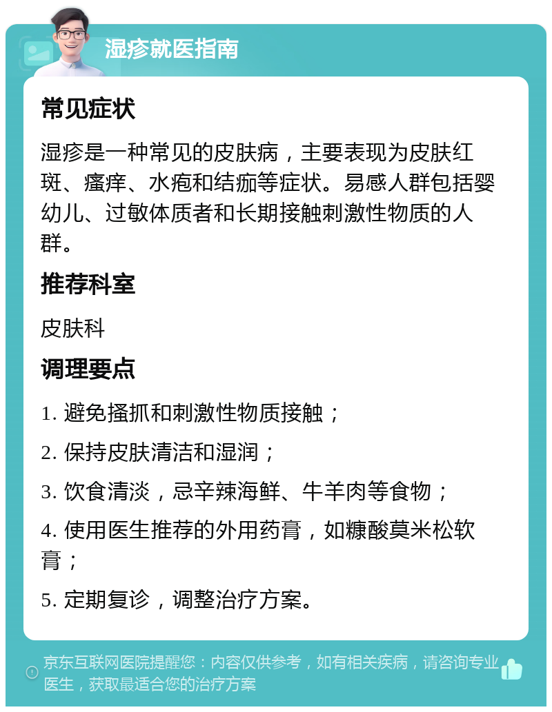 湿疹就医指南 常见症状 湿疹是一种常见的皮肤病，主要表现为皮肤红斑、瘙痒、水疱和结痂等症状。易感人群包括婴幼儿、过敏体质者和长期接触刺激性物质的人群。 推荐科室 皮肤科 调理要点 1. 避免搔抓和刺激性物质接触； 2. 保持皮肤清洁和湿润； 3. 饮食清淡，忌辛辣海鲜、牛羊肉等食物； 4. 使用医生推荐的外用药膏，如糠酸莫米松软膏； 5. 定期复诊，调整治疗方案。