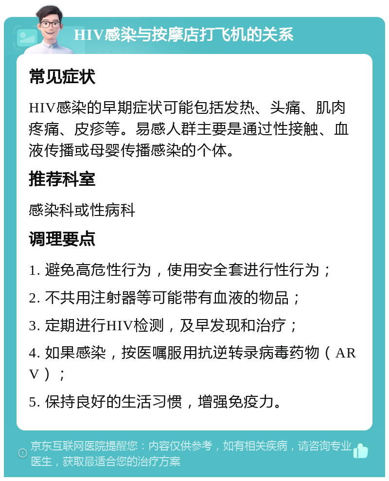 HIV感染与按摩店打飞机的关系 常见症状 HIV感染的早期症状可能包括发热、头痛、肌肉疼痛、皮疹等。易感人群主要是通过性接触、血液传播或母婴传播感染的个体。 推荐科室 感染科或性病科 调理要点 1. 避免高危性行为，使用安全套进行性行为； 2. 不共用注射器等可能带有血液的物品； 3. 定期进行HIV检测，及早发现和治疗； 4. 如果感染，按医嘱服用抗逆转录病毒药物（ARV）； 5. 保持良好的生活习惯，增强免疫力。