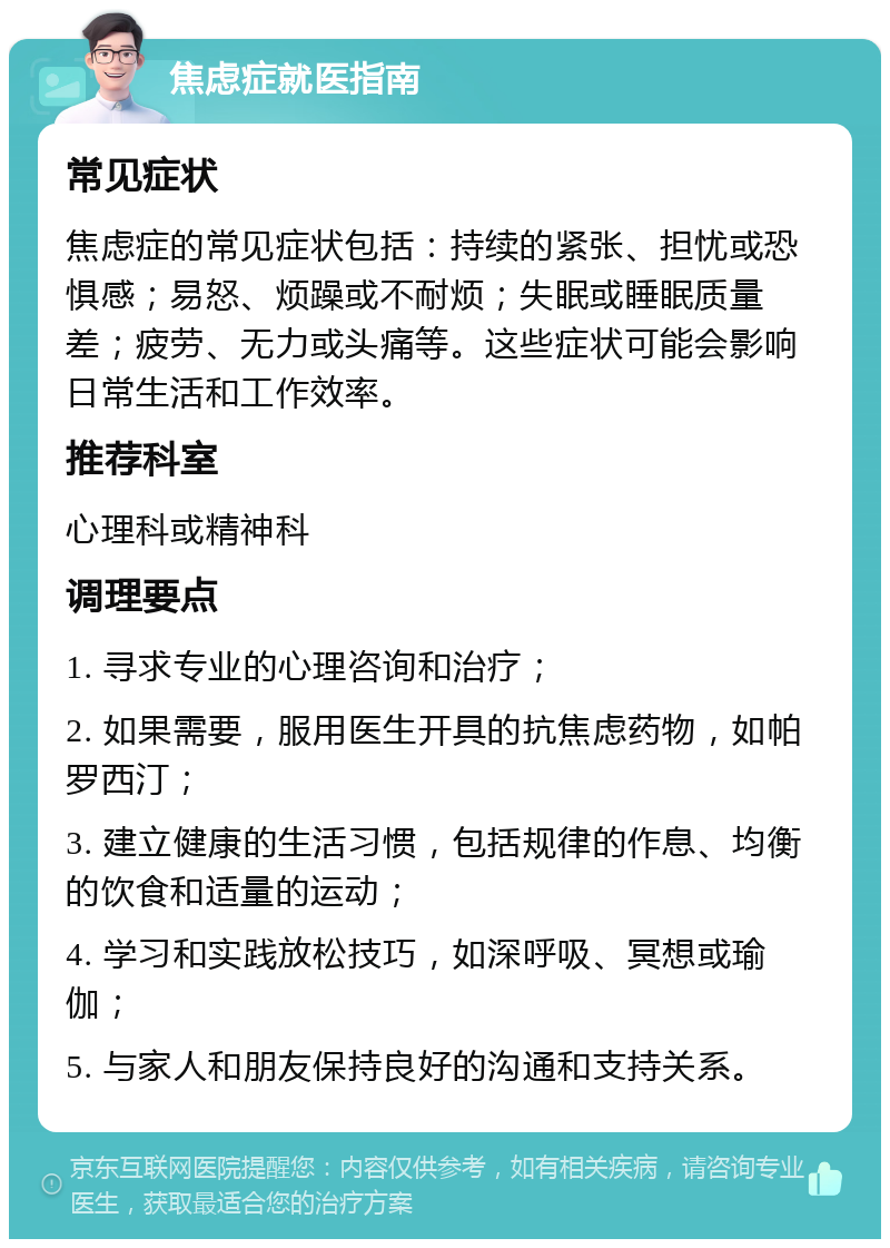 焦虑症就医指南 常见症状 焦虑症的常见症状包括：持续的紧张、担忧或恐惧感；易怒、烦躁或不耐烦；失眠或睡眠质量差；疲劳、无力或头痛等。这些症状可能会影响日常生活和工作效率。 推荐科室 心理科或精神科 调理要点 1. 寻求专业的心理咨询和治疗； 2. 如果需要，服用医生开具的抗焦虑药物，如帕罗西汀； 3. 建立健康的生活习惯，包括规律的作息、均衡的饮食和适量的运动； 4. 学习和实践放松技巧，如深呼吸、冥想或瑜伽； 5. 与家人和朋友保持良好的沟通和支持关系。