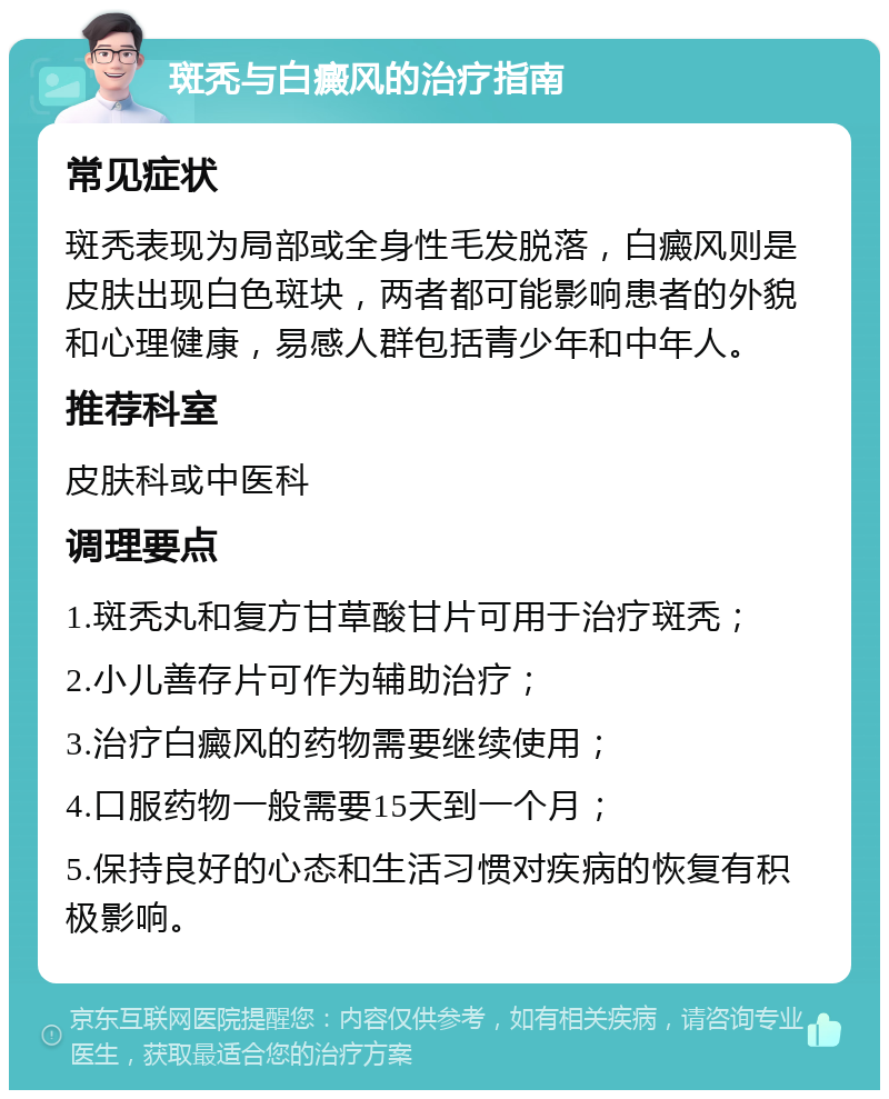 斑秃与白癜风的治疗指南 常见症状 斑秃表现为局部或全身性毛发脱落，白癜风则是皮肤出现白色斑块，两者都可能影响患者的外貌和心理健康，易感人群包括青少年和中年人。 推荐科室 皮肤科或中医科 调理要点 1.斑秃丸和复方甘草酸甘片可用于治疗斑秃； 2.小儿善存片可作为辅助治疗； 3.治疗白癜风的药物需要继续使用； 4.口服药物一般需要15天到一个月； 5.保持良好的心态和生活习惯对疾病的恢复有积极影响。