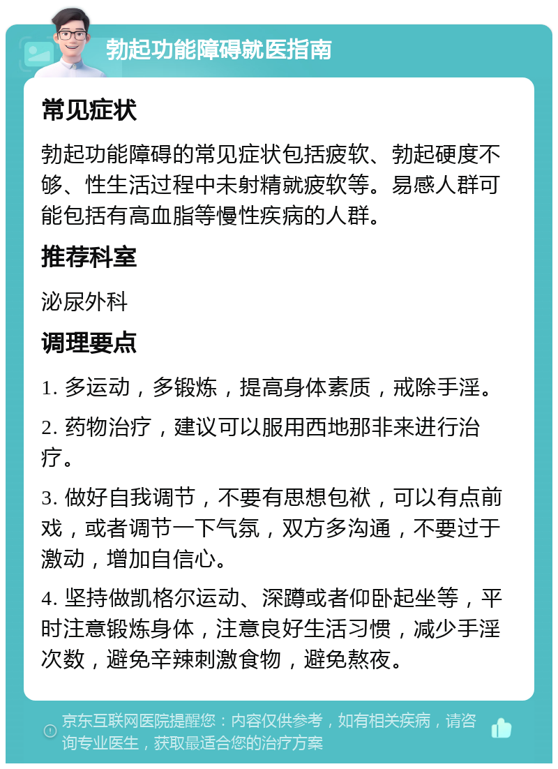 勃起功能障碍就医指南 常见症状 勃起功能障碍的常见症状包括疲软、勃起硬度不够、性生活过程中未射精就疲软等。易感人群可能包括有高血脂等慢性疾病的人群。 推荐科室 泌尿外科 调理要点 1. 多运动，多锻炼，提高身体素质，戒除手淫。 2. 药物治疗，建议可以服用西地那非来进行治疗。 3. 做好自我调节，不要有思想包袱，可以有点前戏，或者调节一下气氛，双方多沟通，不要过于激动，增加自信心。 4. 坚持做凯格尔运动、深蹲或者仰卧起坐等，平时注意锻炼身体，注意良好生活习惯，减少手淫次数，避免辛辣刺激食物，避免熬夜。