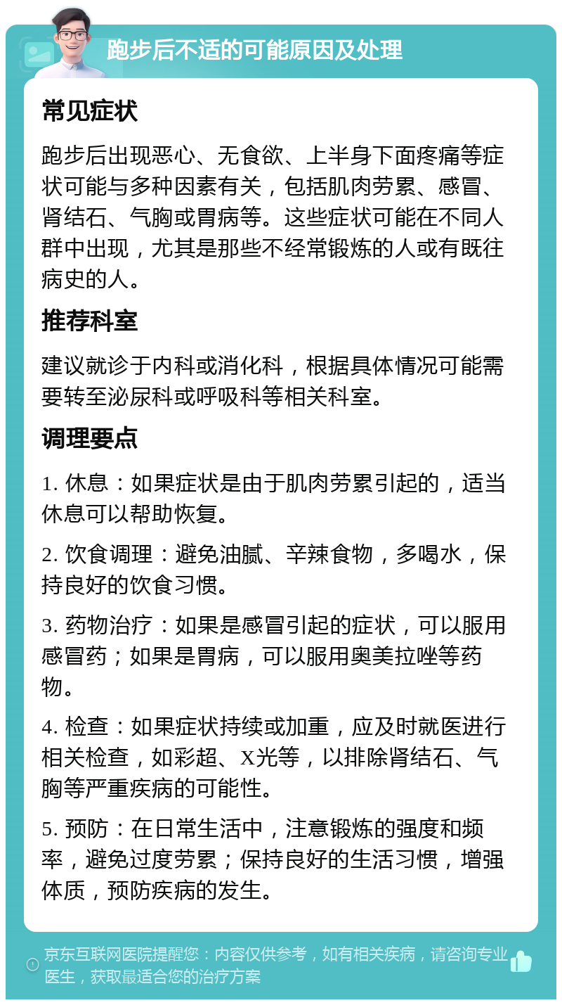 跑步后不适的可能原因及处理 常见症状 跑步后出现恶心、无食欲、上半身下面疼痛等症状可能与多种因素有关，包括肌肉劳累、感冒、肾结石、气胸或胃病等。这些症状可能在不同人群中出现，尤其是那些不经常锻炼的人或有既往病史的人。 推荐科室 建议就诊于内科或消化科，根据具体情况可能需要转至泌尿科或呼吸科等相关科室。 调理要点 1. 休息：如果症状是由于肌肉劳累引起的，适当休息可以帮助恢复。 2. 饮食调理：避免油腻、辛辣食物，多喝水，保持良好的饮食习惯。 3. 药物治疗：如果是感冒引起的症状，可以服用感冒药；如果是胃病，可以服用奥美拉唑等药物。 4. 检查：如果症状持续或加重，应及时就医进行相关检查，如彩超、X光等，以排除肾结石、气胸等严重疾病的可能性。 5. 预防：在日常生活中，注意锻炼的强度和频率，避免过度劳累；保持良好的生活习惯，增强体质，预防疾病的发生。