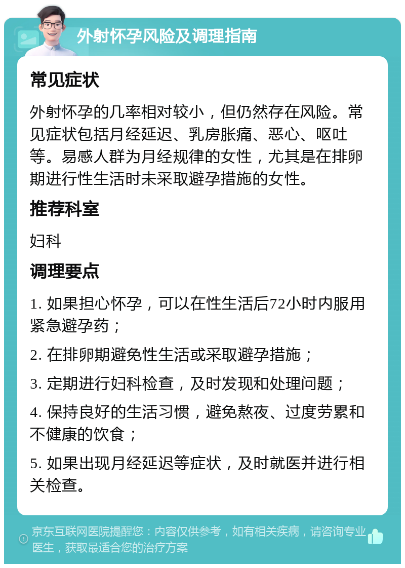 外射怀孕风险及调理指南 常见症状 外射怀孕的几率相对较小，但仍然存在风险。常见症状包括月经延迟、乳房胀痛、恶心、呕吐等。易感人群为月经规律的女性，尤其是在排卵期进行性生活时未采取避孕措施的女性。 推荐科室 妇科 调理要点 1. 如果担心怀孕，可以在性生活后72小时内服用紧急避孕药； 2. 在排卵期避免性生活或采取避孕措施； 3. 定期进行妇科检查，及时发现和处理问题； 4. 保持良好的生活习惯，避免熬夜、过度劳累和不健康的饮食； 5. 如果出现月经延迟等症状，及时就医并进行相关检查。