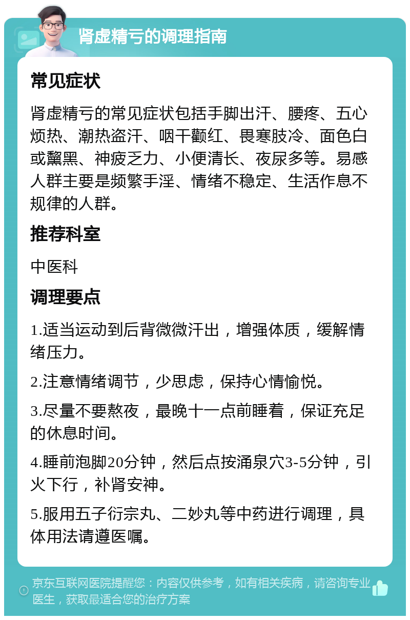 肾虚精亏的调理指南 常见症状 肾虚精亏的常见症状包括手脚出汗、腰疼、五心烦热、潮热盗汗、咽干颧红、畏寒肢冷、面色白或黧黑、神疲乏力、小便清长、夜尿多等。易感人群主要是频繁手淫、情绪不稳定、生活作息不规律的人群。 推荐科室 中医科 调理要点 1.适当运动到后背微微汗出，增强体质，缓解情绪压力。 2.注意情绪调节，少思虑，保持心情愉悦。 3.尽量不要熬夜，最晚十一点前睡着，保证充足的休息时间。 4.睡前泡脚20分钟，然后点按涌泉穴3-5分钟，引火下行，补肾安神。 5.服用五子衍宗丸、二妙丸等中药进行调理，具体用法请遵医嘱。