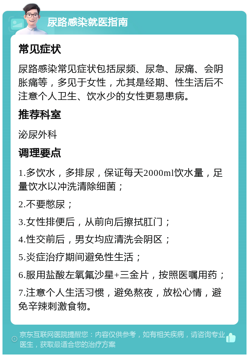 尿路感染就医指南 常见症状 尿路感染常见症状包括尿频、尿急、尿痛、会阴胀痛等，多见于女性，尤其是经期、性生活后不注意个人卫生、饮水少的女性更易患病。 推荐科室 泌尿外科 调理要点 1.多饮水，多排尿，保证每天2000ml饮水量，足量饮水以冲洗清除细菌； 2.不要憋尿； 3.女性排便后，从前向后擦拭肛门； 4.性交前后，男女均应清洗会阴区； 5.炎症治疗期间避免性生活； 6.服用盐酸左氧氟沙星+三金片，按照医嘱用药； 7.注意个人生活习惯，避免熬夜，放松心情，避免辛辣刺激食物。