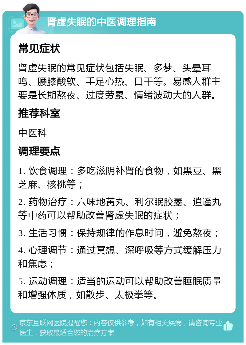 肾虚失眠的中医调理指南 常见症状 肾虚失眠的常见症状包括失眠、多梦、头晕耳鸣、腰膝酸软、手足心热、口干等。易感人群主要是长期熬夜、过度劳累、情绪波动大的人群。 推荐科室 中医科 调理要点 1. 饮食调理：多吃滋阴补肾的食物，如黑豆、黑芝麻、核桃等； 2. 药物治疗：六味地黄丸、利尔眠胶囊、逍遥丸等中药可以帮助改善肾虚失眠的症状； 3. 生活习惯：保持规律的作息时间，避免熬夜； 4. 心理调节：通过冥想、深呼吸等方式缓解压力和焦虑； 5. 运动调理：适当的运动可以帮助改善睡眠质量和增强体质，如散步、太极拳等。