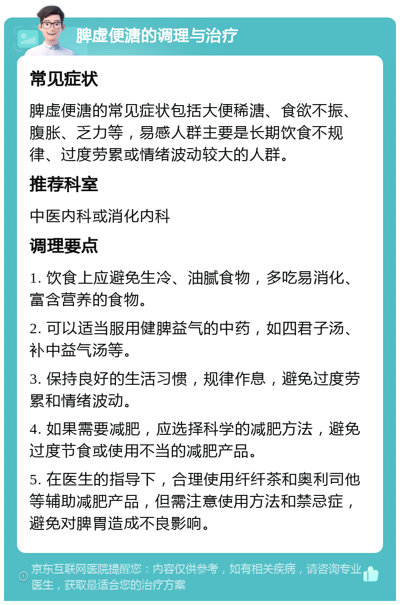 脾虚便溏的调理与治疗 常见症状 脾虚便溏的常见症状包括大便稀溏、食欲不振、腹胀、乏力等，易感人群主要是长期饮食不规律、过度劳累或情绪波动较大的人群。 推荐科室 中医内科或消化内科 调理要点 1. 饮食上应避免生冷、油腻食物，多吃易消化、富含营养的食物。 2. 可以适当服用健脾益气的中药，如四君子汤、补中益气汤等。 3. 保持良好的生活习惯，规律作息，避免过度劳累和情绪波动。 4. 如果需要减肥，应选择科学的减肥方法，避免过度节食或使用不当的减肥产品。 5. 在医生的指导下，合理使用纤纤茶和奥利司他等辅助减肥产品，但需注意使用方法和禁忌症，避免对脾胃造成不良影响。