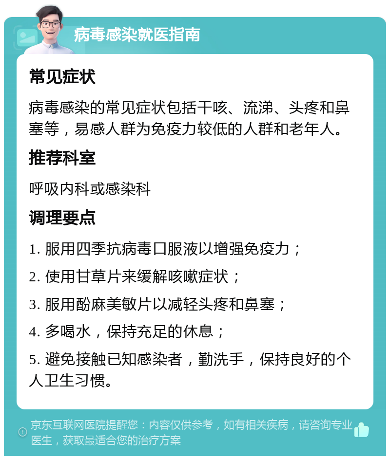 病毒感染就医指南 常见症状 病毒感染的常见症状包括干咳、流涕、头疼和鼻塞等，易感人群为免疫力较低的人群和老年人。 推荐科室 呼吸内科或感染科 调理要点 1. 服用四季抗病毒口服液以增强免疫力； 2. 使用甘草片来缓解咳嗽症状； 3. 服用酚麻美敏片以减轻头疼和鼻塞； 4. 多喝水，保持充足的休息； 5. 避免接触已知感染者，勤洗手，保持良好的个人卫生习惯。