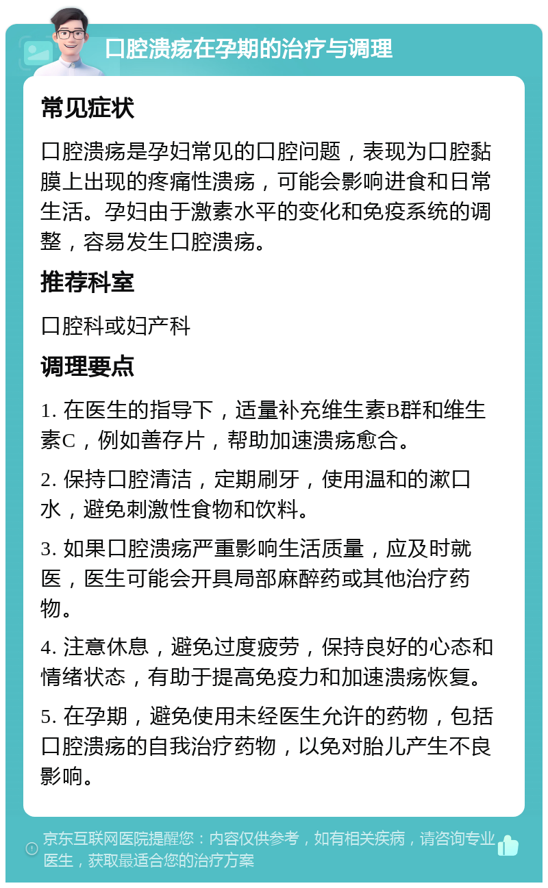 口腔溃疡在孕期的治疗与调理 常见症状 口腔溃疡是孕妇常见的口腔问题，表现为口腔黏膜上出现的疼痛性溃疡，可能会影响进食和日常生活。孕妇由于激素水平的变化和免疫系统的调整，容易发生口腔溃疡。 推荐科室 口腔科或妇产科 调理要点 1. 在医生的指导下，适量补充维生素B群和维生素C，例如善存片，帮助加速溃疡愈合。 2. 保持口腔清洁，定期刷牙，使用温和的漱口水，避免刺激性食物和饮料。 3. 如果口腔溃疡严重影响生活质量，应及时就医，医生可能会开具局部麻醉药或其他治疗药物。 4. 注意休息，避免过度疲劳，保持良好的心态和情绪状态，有助于提高免疫力和加速溃疡恢复。 5. 在孕期，避免使用未经医生允许的药物，包括口腔溃疡的自我治疗药物，以免对胎儿产生不良影响。