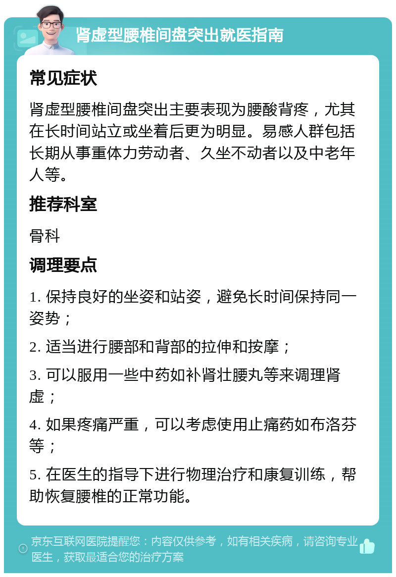 肾虚型腰椎间盘突出就医指南 常见症状 肾虚型腰椎间盘突出主要表现为腰酸背疼，尤其在长时间站立或坐着后更为明显。易感人群包括长期从事重体力劳动者、久坐不动者以及中老年人等。 推荐科室 骨科 调理要点 1. 保持良好的坐姿和站姿，避免长时间保持同一姿势； 2. 适当进行腰部和背部的拉伸和按摩； 3. 可以服用一些中药如补肾壮腰丸等来调理肾虚； 4. 如果疼痛严重，可以考虑使用止痛药如布洛芬等； 5. 在医生的指导下进行物理治疗和康复训练，帮助恢复腰椎的正常功能。