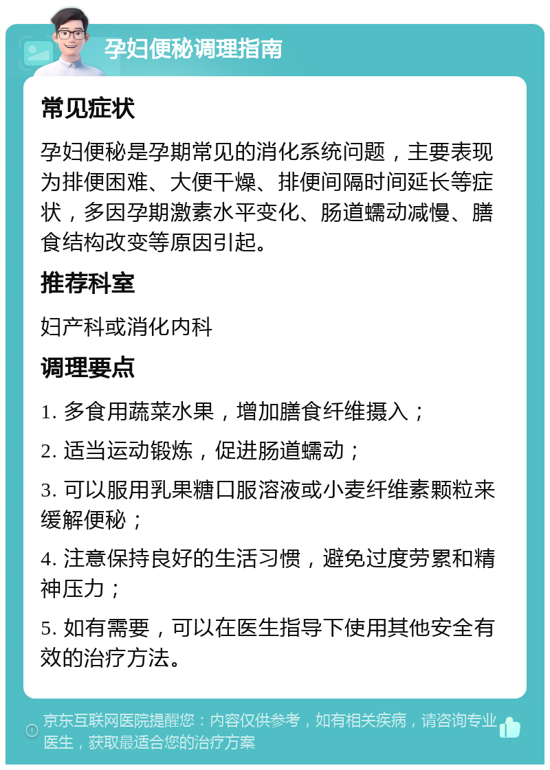 孕妇便秘调理指南 常见症状 孕妇便秘是孕期常见的消化系统问题，主要表现为排便困难、大便干燥、排便间隔时间延长等症状，多因孕期激素水平变化、肠道蠕动减慢、膳食结构改变等原因引起。 推荐科室 妇产科或消化内科 调理要点 1. 多食用蔬菜水果，增加膳食纤维摄入； 2. 适当运动锻炼，促进肠道蠕动； 3. 可以服用乳果糖口服溶液或小麦纤维素颗粒来缓解便秘； 4. 注意保持良好的生活习惯，避免过度劳累和精神压力； 5. 如有需要，可以在医生指导下使用其他安全有效的治疗方法。