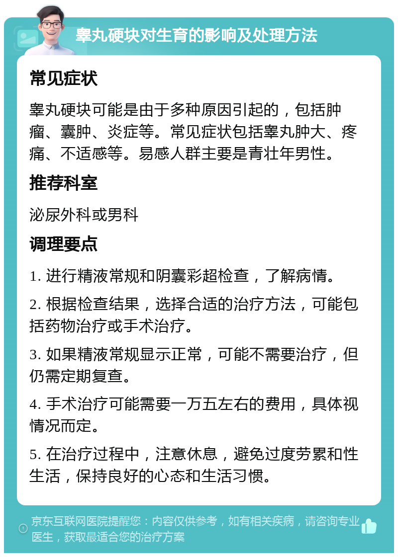 睾丸硬块对生育的影响及处理方法 常见症状 睾丸硬块可能是由于多种原因引起的，包括肿瘤、囊肿、炎症等。常见症状包括睾丸肿大、疼痛、不适感等。易感人群主要是青壮年男性。 推荐科室 泌尿外科或男科 调理要点 1. 进行精液常规和阴囊彩超检查，了解病情。 2. 根据检查结果，选择合适的治疗方法，可能包括药物治疗或手术治疗。 3. 如果精液常规显示正常，可能不需要治疗，但仍需定期复查。 4. 手术治疗可能需要一万五左右的费用，具体视情况而定。 5. 在治疗过程中，注意休息，避免过度劳累和性生活，保持良好的心态和生活习惯。