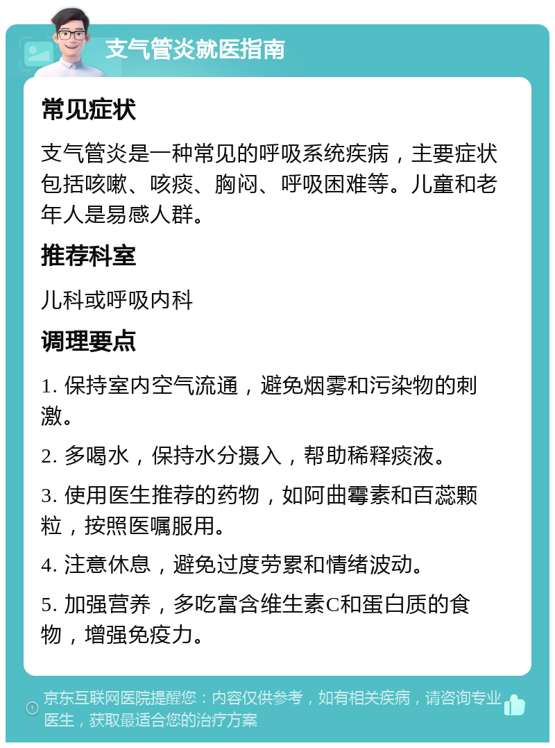 支气管炎就医指南 常见症状 支气管炎是一种常见的呼吸系统疾病，主要症状包括咳嗽、咳痰、胸闷、呼吸困难等。儿童和老年人是易感人群。 推荐科室 儿科或呼吸内科 调理要点 1. 保持室内空气流通，避免烟雾和污染物的刺激。 2. 多喝水，保持水分摄入，帮助稀释痰液。 3. 使用医生推荐的药物，如阿曲霉素和百蕊颗粒，按照医嘱服用。 4. 注意休息，避免过度劳累和情绪波动。 5. 加强营养，多吃富含维生素C和蛋白质的食物，增强免疫力。