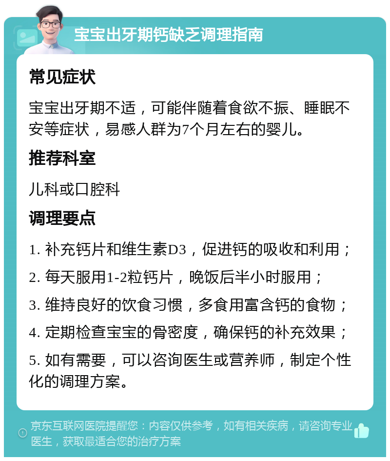 宝宝出牙期钙缺乏调理指南 常见症状 宝宝出牙期不适，可能伴随着食欲不振、睡眠不安等症状，易感人群为7个月左右的婴儿。 推荐科室 儿科或口腔科 调理要点 1. 补充钙片和维生素D3，促进钙的吸收和利用； 2. 每天服用1-2粒钙片，晚饭后半小时服用； 3. 维持良好的饮食习惯，多食用富含钙的食物； 4. 定期检查宝宝的骨密度，确保钙的补充效果； 5. 如有需要，可以咨询医生或营养师，制定个性化的调理方案。