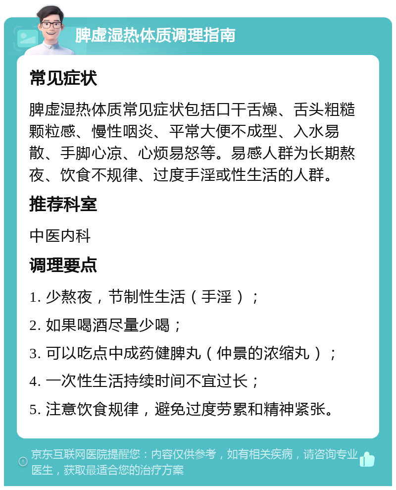 脾虚湿热体质调理指南 常见症状 脾虚湿热体质常见症状包括口干舌燥、舌头粗糙颗粒感、慢性咽炎、平常大便不成型、入水易散、手脚心凉、心烦易怒等。易感人群为长期熬夜、饮食不规律、过度手淫或性生活的人群。 推荐科室 中医内科 调理要点 1. 少熬夜，节制性生活（手淫）； 2. 如果喝酒尽量少喝； 3. 可以吃点中成药健脾丸（仲景的浓缩丸）； 4. 一次性生活持续时间不宜过长； 5. 注意饮食规律，避免过度劳累和精神紧张。