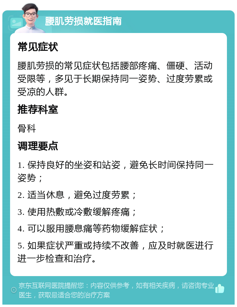 腰肌劳损就医指南 常见症状 腰肌劳损的常见症状包括腰部疼痛、僵硬、活动受限等，多见于长期保持同一姿势、过度劳累或受凉的人群。 推荐科室 骨科 调理要点 1. 保持良好的坐姿和站姿，避免长时间保持同一姿势； 2. 适当休息，避免过度劳累； 3. 使用热敷或冷敷缓解疼痛； 4. 可以服用腰息痛等药物缓解症状； 5. 如果症状严重或持续不改善，应及时就医进行进一步检查和治疗。