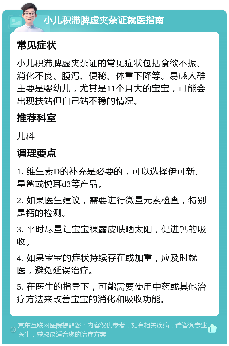 小儿积滞脾虚夹杂证就医指南 常见症状 小儿积滞脾虚夹杂证的常见症状包括食欲不振、消化不良、腹泻、便秘、体重下降等。易感人群主要是婴幼儿，尤其是11个月大的宝宝，可能会出现扶站但自己站不稳的情况。 推荐科室 儿科 调理要点 1. 维生素D的补充是必要的，可以选择伊可新、星鲨或悦耳d3等产品。 2. 如果医生建议，需要进行微量元素检查，特别是钙的检测。 3. 平时尽量让宝宝裸露皮肤晒太阳，促进钙的吸收。 4. 如果宝宝的症状持续存在或加重，应及时就医，避免延误治疗。 5. 在医生的指导下，可能需要使用中药或其他治疗方法来改善宝宝的消化和吸收功能。