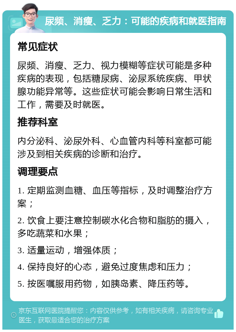 尿频、消瘦、乏力：可能的疾病和就医指南 常见症状 尿频、消瘦、乏力、视力模糊等症状可能是多种疾病的表现，包括糖尿病、泌尿系统疾病、甲状腺功能异常等。这些症状可能会影响日常生活和工作，需要及时就医。 推荐科室 内分泌科、泌尿外科、心血管内科等科室都可能涉及到相关疾病的诊断和治疗。 调理要点 1. 定期监测血糖、血压等指标，及时调整治疗方案； 2. 饮食上要注意控制碳水化合物和脂肪的摄入，多吃蔬菜和水果； 3. 适量运动，增强体质； 4. 保持良好的心态，避免过度焦虑和压力； 5. 按医嘱服用药物，如胰岛素、降压药等。