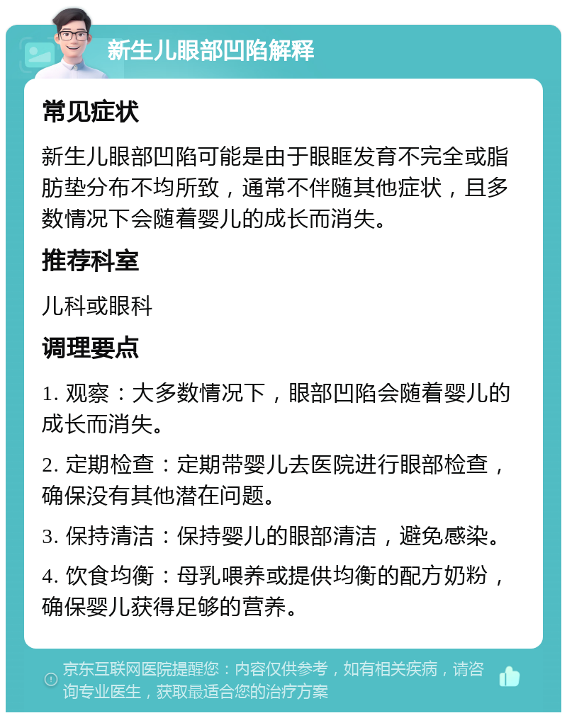 新生儿眼部凹陷解释 常见症状 新生儿眼部凹陷可能是由于眼眶发育不完全或脂肪垫分布不均所致，通常不伴随其他症状，且多数情况下会随着婴儿的成长而消失。 推荐科室 儿科或眼科 调理要点 1. 观察：大多数情况下，眼部凹陷会随着婴儿的成长而消失。 2. 定期检查：定期带婴儿去医院进行眼部检查，确保没有其他潜在问题。 3. 保持清洁：保持婴儿的眼部清洁，避免感染。 4. 饮食均衡：母乳喂养或提供均衡的配方奶粉，确保婴儿获得足够的营养。