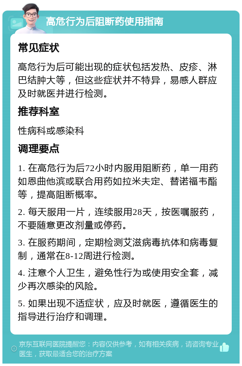 高危行为后阻断药使用指南 常见症状 高危行为后可能出现的症状包括发热、皮疹、淋巴结肿大等，但这些症状并不特异，易感人群应及时就医并进行检测。 推荐科室 性病科或感染科 调理要点 1. 在高危行为后72小时内服用阻断药，单一用药如恩曲他滨或联合用药如拉米夫定、替诺福韦酯等，提高阻断概率。 2. 每天服用一片，连续服用28天，按医嘱服药，不要随意更改剂量或停药。 3. 在服药期间，定期检测艾滋病毒抗体和病毒复制，通常在8-12周进行检测。 4. 注意个人卫生，避免性行为或使用安全套，减少再次感染的风险。 5. 如果出现不适症状，应及时就医，遵循医生的指导进行治疗和调理。