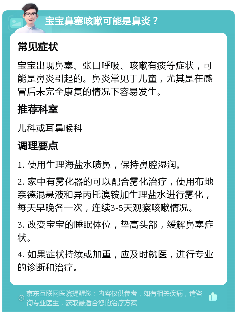 宝宝鼻塞咳嗽可能是鼻炎？ 常见症状 宝宝出现鼻塞、张口呼吸、咳嗽有痰等症状，可能是鼻炎引起的。鼻炎常见于儿童，尤其是在感冒后未完全康复的情况下容易发生。 推荐科室 儿科或耳鼻喉科 调理要点 1. 使用生理海盐水喷鼻，保持鼻腔湿润。 2. 家中有雾化器的可以配合雾化治疗，使用布地奈德混悬液和异丙托溴铵加生理盐水进行雾化，每天早晚各一次，连续3-5天观察咳嗽情况。 3. 改变宝宝的睡眠体位，垫高头部，缓解鼻塞症状。 4. 如果症状持续或加重，应及时就医，进行专业的诊断和治疗。