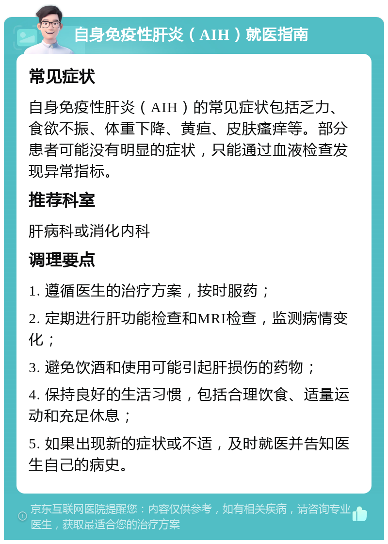 自身免疫性肝炎（AIH）就医指南 常见症状 自身免疫性肝炎（AIH）的常见症状包括乏力、食欲不振、体重下降、黄疸、皮肤瘙痒等。部分患者可能没有明显的症状，只能通过血液检查发现异常指标。 推荐科室 肝病科或消化内科 调理要点 1. 遵循医生的治疗方案，按时服药； 2. 定期进行肝功能检查和MRI检查，监测病情变化； 3. 避免饮酒和使用可能引起肝损伤的药物； 4. 保持良好的生活习惯，包括合理饮食、适量运动和充足休息； 5. 如果出现新的症状或不适，及时就医并告知医生自己的病史。