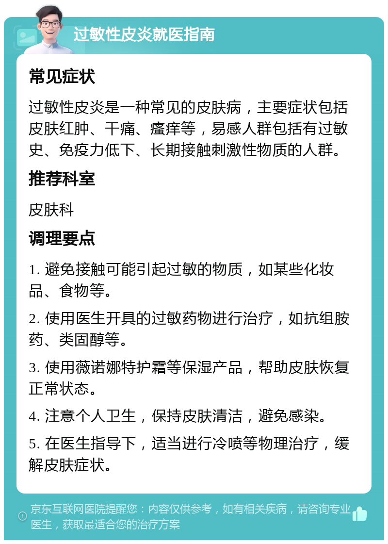 过敏性皮炎就医指南 常见症状 过敏性皮炎是一种常见的皮肤病，主要症状包括皮肤红肿、干痛、瘙痒等，易感人群包括有过敏史、免疫力低下、长期接触刺激性物质的人群。 推荐科室 皮肤科 调理要点 1. 避免接触可能引起过敏的物质，如某些化妆品、食物等。 2. 使用医生开具的过敏药物进行治疗，如抗组胺药、类固醇等。 3. 使用薇诺娜特护霜等保湿产品，帮助皮肤恢复正常状态。 4. 注意个人卫生，保持皮肤清洁，避免感染。 5. 在医生指导下，适当进行冷喷等物理治疗，缓解皮肤症状。