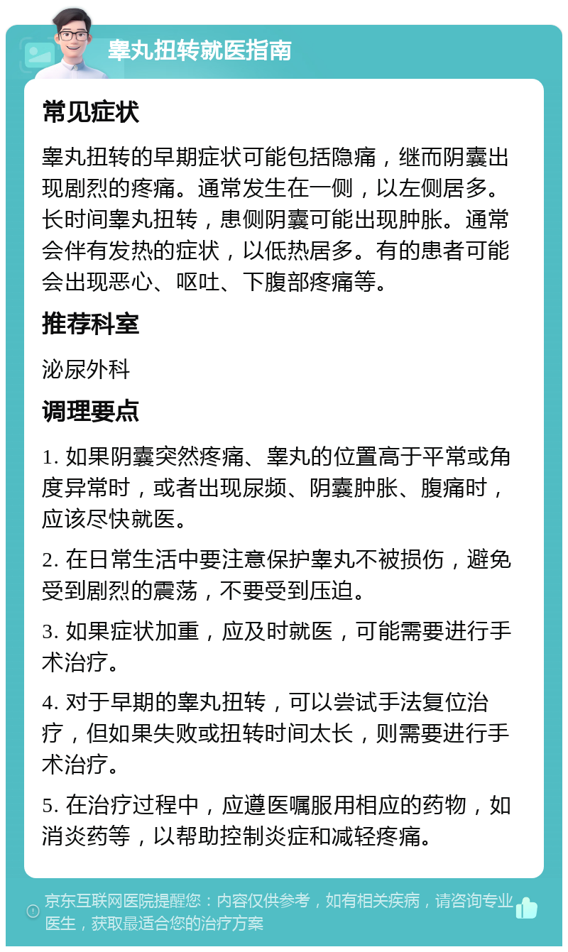 睾丸扭转就医指南 常见症状 睾丸扭转的早期症状可能包括隐痛，继而阴囊出现剧烈的疼痛。通常发生在一侧，以左侧居多。长时间睾丸扭转，患侧阴囊可能出现肿胀。通常会伴有发热的症状，以低热居多。有的患者可能会出现恶心、呕吐、下腹部疼痛等。 推荐科室 泌尿外科 调理要点 1. 如果阴囊突然疼痛、睾丸的位置高于平常或角度异常时，或者出现尿频、阴囊肿胀、腹痛时，应该尽快就医。 2. 在日常生活中要注意保护睾丸不被损伤，避免受到剧烈的震荡，不要受到压迫。 3. 如果症状加重，应及时就医，可能需要进行手术治疗。 4. 对于早期的睾丸扭转，可以尝试手法复位治疗，但如果失败或扭转时间太长，则需要进行手术治疗。 5. 在治疗过程中，应遵医嘱服用相应的药物，如消炎药等，以帮助控制炎症和减轻疼痛。