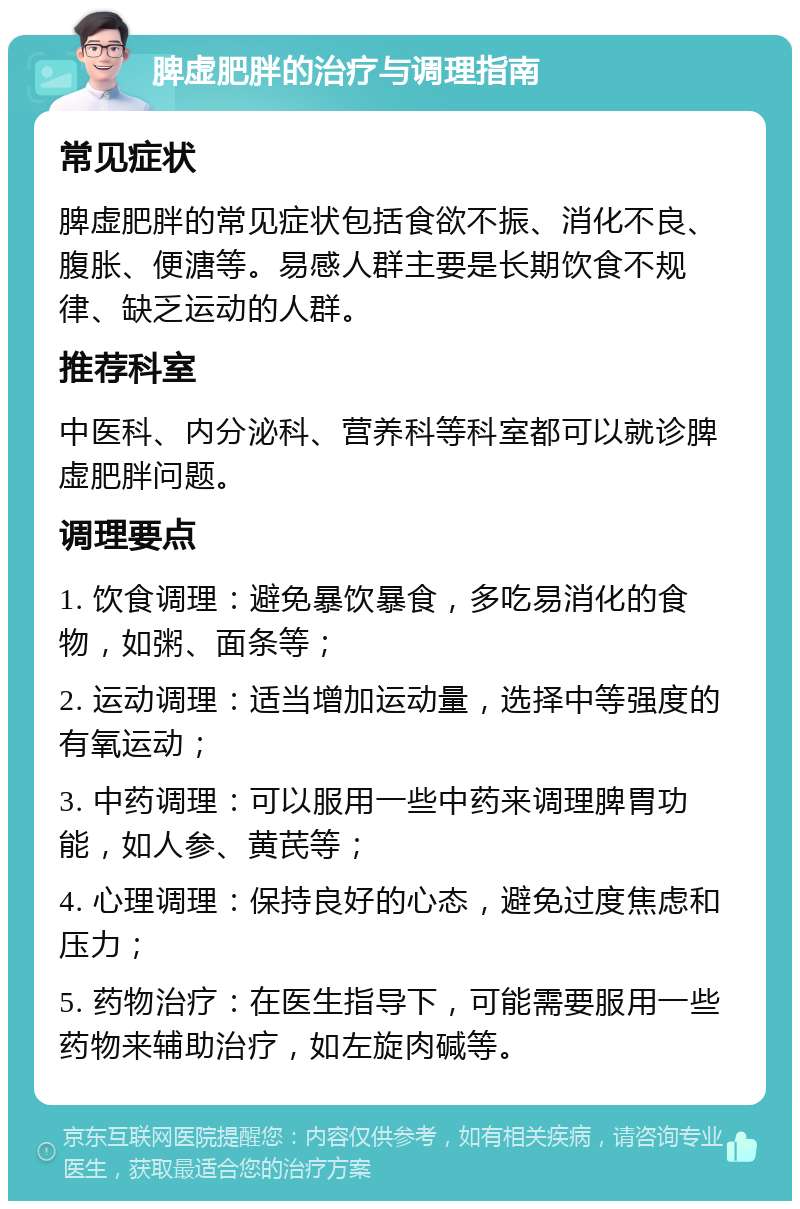 脾虚肥胖的治疗与调理指南 常见症状 脾虚肥胖的常见症状包括食欲不振、消化不良、腹胀、便溏等。易感人群主要是长期饮食不规律、缺乏运动的人群。 推荐科室 中医科、内分泌科、营养科等科室都可以就诊脾虚肥胖问题。 调理要点 1. 饮食调理：避免暴饮暴食，多吃易消化的食物，如粥、面条等； 2. 运动调理：适当增加运动量，选择中等强度的有氧运动； 3. 中药调理：可以服用一些中药来调理脾胃功能，如人参、黄芪等； 4. 心理调理：保持良好的心态，避免过度焦虑和压力； 5. 药物治疗：在医生指导下，可能需要服用一些药物来辅助治疗，如左旋肉碱等。