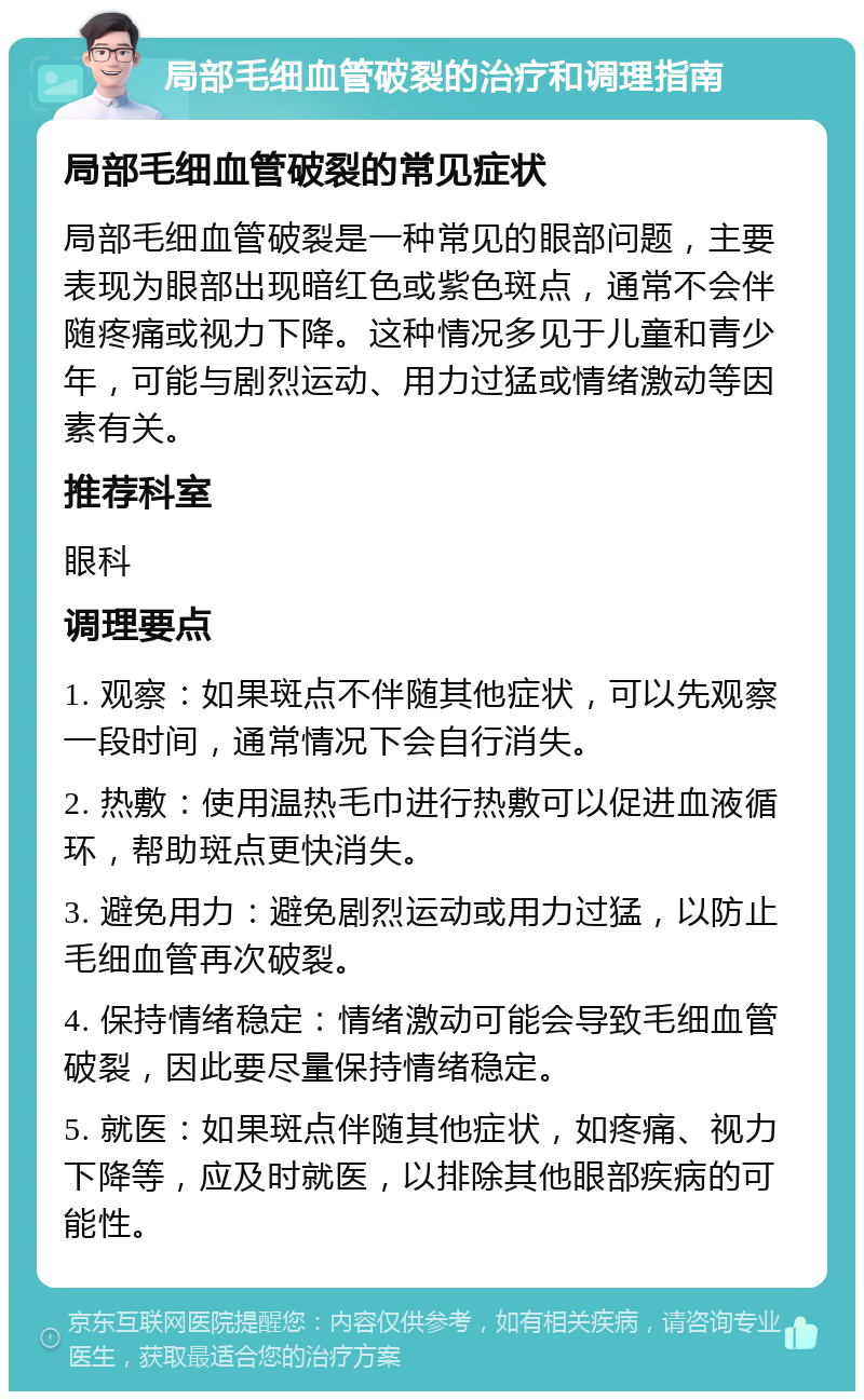 局部毛细血管破裂的治疗和调理指南 局部毛细血管破裂的常见症状 局部毛细血管破裂是一种常见的眼部问题，主要表现为眼部出现暗红色或紫色斑点，通常不会伴随疼痛或视力下降。这种情况多见于儿童和青少年，可能与剧烈运动、用力过猛或情绪激动等因素有关。 推荐科室 眼科 调理要点 1. 观察：如果斑点不伴随其他症状，可以先观察一段时间，通常情况下会自行消失。 2. 热敷：使用温热毛巾进行热敷可以促进血液循环，帮助斑点更快消失。 3. 避免用力：避免剧烈运动或用力过猛，以防止毛细血管再次破裂。 4. 保持情绪稳定：情绪激动可能会导致毛细血管破裂，因此要尽量保持情绪稳定。 5. 就医：如果斑点伴随其他症状，如疼痛、视力下降等，应及时就医，以排除其他眼部疾病的可能性。