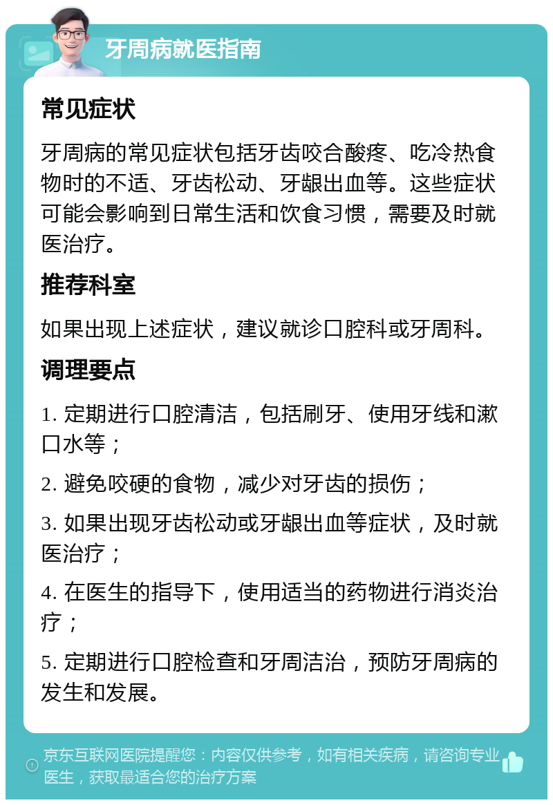 牙周病就医指南 常见症状 牙周病的常见症状包括牙齿咬合酸疼、吃冷热食物时的不适、牙齿松动、牙龈出血等。这些症状可能会影响到日常生活和饮食习惯，需要及时就医治疗。 推荐科室 如果出现上述症状，建议就诊口腔科或牙周科。 调理要点 1. 定期进行口腔清洁，包括刷牙、使用牙线和漱口水等； 2. 避免咬硬的食物，减少对牙齿的损伤； 3. 如果出现牙齿松动或牙龈出血等症状，及时就医治疗； 4. 在医生的指导下，使用适当的药物进行消炎治疗； 5. 定期进行口腔检查和牙周洁治，预防牙周病的发生和发展。