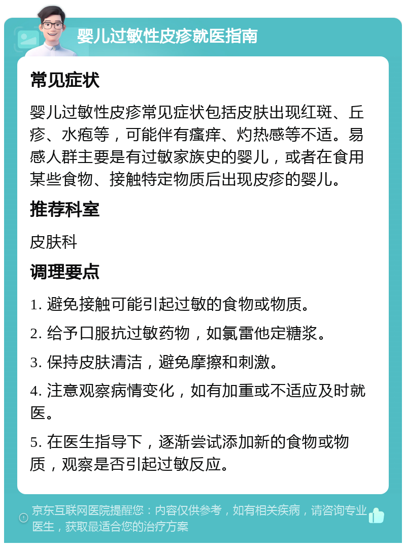 婴儿过敏性皮疹就医指南 常见症状 婴儿过敏性皮疹常见症状包括皮肤出现红斑、丘疹、水疱等，可能伴有瘙痒、灼热感等不适。易感人群主要是有过敏家族史的婴儿，或者在食用某些食物、接触特定物质后出现皮疹的婴儿。 推荐科室 皮肤科 调理要点 1. 避免接触可能引起过敏的食物或物质。 2. 给予口服抗过敏药物，如氯雷他定糖浆。 3. 保持皮肤清洁，避免摩擦和刺激。 4. 注意观察病情变化，如有加重或不适应及时就医。 5. 在医生指导下，逐渐尝试添加新的食物或物质，观察是否引起过敏反应。