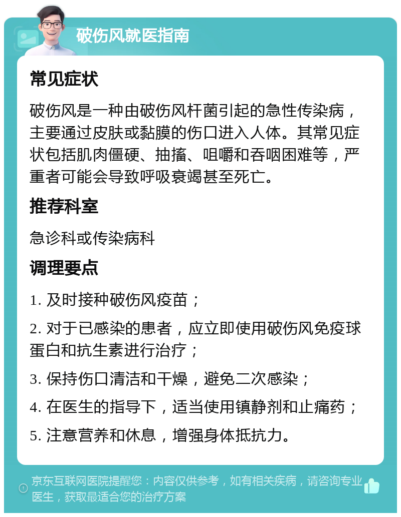 破伤风就医指南 常见症状 破伤风是一种由破伤风杆菌引起的急性传染病，主要通过皮肤或黏膜的伤口进入人体。其常见症状包括肌肉僵硬、抽搐、咀嚼和吞咽困难等，严重者可能会导致呼吸衰竭甚至死亡。 推荐科室 急诊科或传染病科 调理要点 1. 及时接种破伤风疫苗； 2. 对于已感染的患者，应立即使用破伤风免疫球蛋白和抗生素进行治疗； 3. 保持伤口清洁和干燥，避免二次感染； 4. 在医生的指导下，适当使用镇静剂和止痛药； 5. 注意营养和休息，增强身体抵抗力。