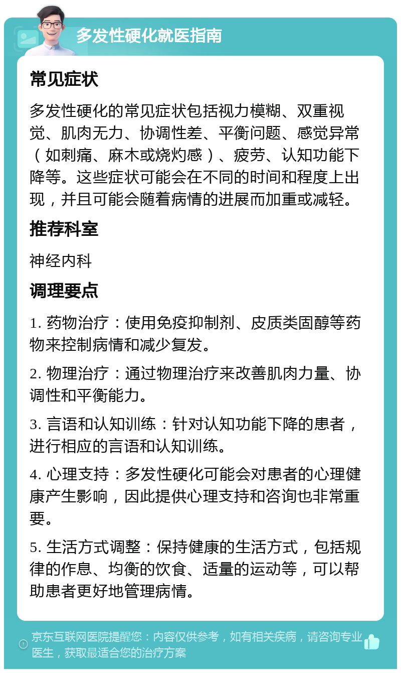 多发性硬化就医指南 常见症状 多发性硬化的常见症状包括视力模糊、双重视觉、肌肉无力、协调性差、平衡问题、感觉异常（如刺痛、麻木或烧灼感）、疲劳、认知功能下降等。这些症状可能会在不同的时间和程度上出现，并且可能会随着病情的进展而加重或减轻。 推荐科室 神经内科 调理要点 1. 药物治疗：使用免疫抑制剂、皮质类固醇等药物来控制病情和减少复发。 2. 物理治疗：通过物理治疗来改善肌肉力量、协调性和平衡能力。 3. 言语和认知训练：针对认知功能下降的患者，进行相应的言语和认知训练。 4. 心理支持：多发性硬化可能会对患者的心理健康产生影响，因此提供心理支持和咨询也非常重要。 5. 生活方式调整：保持健康的生活方式，包括规律的作息、均衡的饮食、适量的运动等，可以帮助患者更好地管理病情。