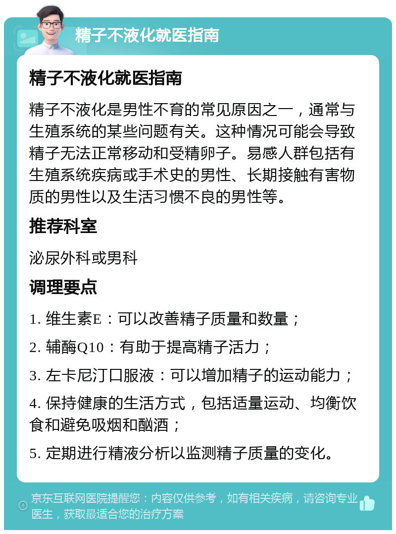 精子不液化就医指南 精子不液化就医指南 精子不液化是男性不育的常见原因之一，通常与生殖系统的某些问题有关。这种情况可能会导致精子无法正常移动和受精卵子。易感人群包括有生殖系统疾病或手术史的男性、长期接触有害物质的男性以及生活习惯不良的男性等。 推荐科室 泌尿外科或男科 调理要点 1. 维生素E：可以改善精子质量和数量； 2. 辅酶Q10：有助于提高精子活力； 3. 左卡尼汀口服液：可以增加精子的运动能力； 4. 保持健康的生活方式，包括适量运动、均衡饮食和避免吸烟和酗酒； 5. 定期进行精液分析以监测精子质量的变化。