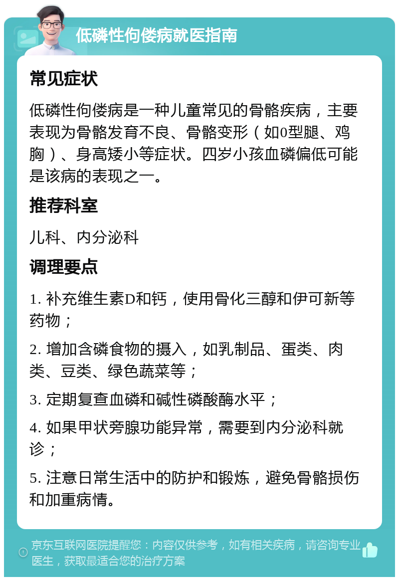 低磷性佝偻病就医指南 常见症状 低磷性佝偻病是一种儿童常见的骨骼疾病，主要表现为骨骼发育不良、骨骼变形（如0型腿、鸡胸）、身高矮小等症状。四岁小孩血磷偏低可能是该病的表现之一。 推荐科室 儿科、内分泌科 调理要点 1. 补充维生素D和钙，使用骨化三醇和伊可新等药物； 2. 增加含磷食物的摄入，如乳制品、蛋类、肉类、豆类、绿色蔬菜等； 3. 定期复查血磷和碱性磷酸酶水平； 4. 如果甲状旁腺功能异常，需要到内分泌科就诊； 5. 注意日常生活中的防护和锻炼，避免骨骼损伤和加重病情。