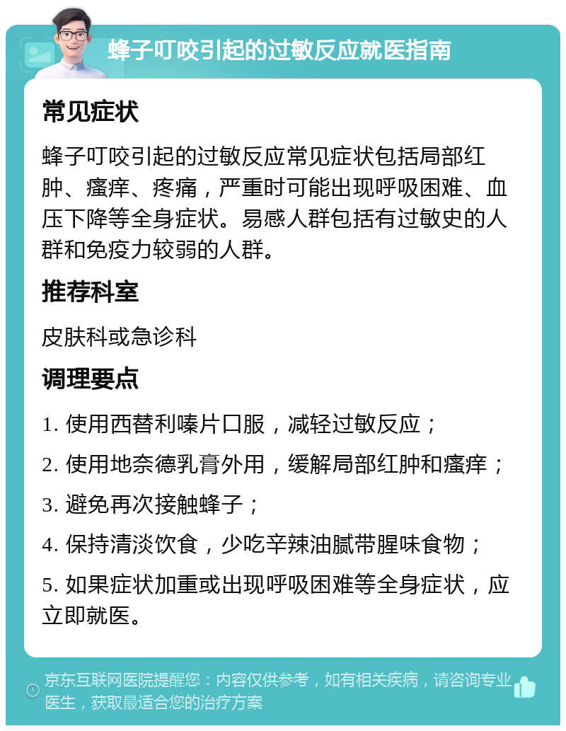 蜂子叮咬引起的过敏反应就医指南 常见症状 蜂子叮咬引起的过敏反应常见症状包括局部红肿、瘙痒、疼痛，严重时可能出现呼吸困难、血压下降等全身症状。易感人群包括有过敏史的人群和免疫力较弱的人群。 推荐科室 皮肤科或急诊科 调理要点 1. 使用西替利嗪片口服，减轻过敏反应； 2. 使用地奈德乳膏外用，缓解局部红肿和瘙痒； 3. 避免再次接触蜂子； 4. 保持清淡饮食，少吃辛辣油腻带腥味食物； 5. 如果症状加重或出现呼吸困难等全身症状，应立即就医。