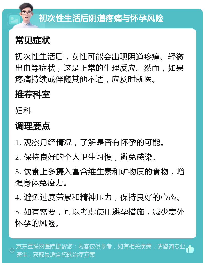 初次性生活后阴道疼痛与怀孕风险 常见症状 初次性生活后，女性可能会出现阴道疼痛、轻微出血等症状，这是正常的生理反应。然而，如果疼痛持续或伴随其他不适，应及时就医。 推荐科室 妇科 调理要点 1. 观察月经情况，了解是否有怀孕的可能。 2. 保持良好的个人卫生习惯，避免感染。 3. 饮食上多摄入富含维生素和矿物质的食物，增强身体免疫力。 4. 避免过度劳累和精神压力，保持良好的心态。 5. 如有需要，可以考虑使用避孕措施，减少意外怀孕的风险。