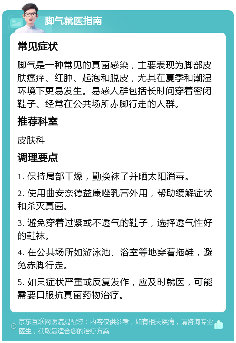 脚气就医指南 常见症状 脚气是一种常见的真菌感染，主要表现为脚部皮肤瘙痒、红肿、起泡和脱皮，尤其在夏季和潮湿环境下更易发生。易感人群包括长时间穿着密闭鞋子、经常在公共场所赤脚行走的人群。 推荐科室 皮肤科 调理要点 1. 保持局部干燥，勤换袜子并晒太阳消毒。 2. 使用曲安奈德益康唑乳膏外用，帮助缓解症状和杀灭真菌。 3. 避免穿着过紧或不透气的鞋子，选择透气性好的鞋袜。 4. 在公共场所如游泳池、浴室等地穿着拖鞋，避免赤脚行走。 5. 如果症状严重或反复发作，应及时就医，可能需要口服抗真菌药物治疗。