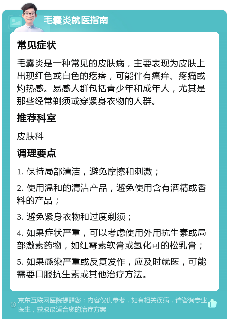 毛囊炎就医指南 常见症状 毛囊炎是一种常见的皮肤病，主要表现为皮肤上出现红色或白色的疙瘩，可能伴有瘙痒、疼痛或灼热感。易感人群包括青少年和成年人，尤其是那些经常剃须或穿紧身衣物的人群。 推荐科室 皮肤科 调理要点 1. 保持局部清洁，避免摩擦和刺激； 2. 使用温和的清洁产品，避免使用含有酒精或香料的产品； 3. 避免紧身衣物和过度剃须； 4. 如果症状严重，可以考虑使用外用抗生素或局部激素药物，如红霉素软膏或氢化可的松乳膏； 5. 如果感染严重或反复发作，应及时就医，可能需要口服抗生素或其他治疗方法。