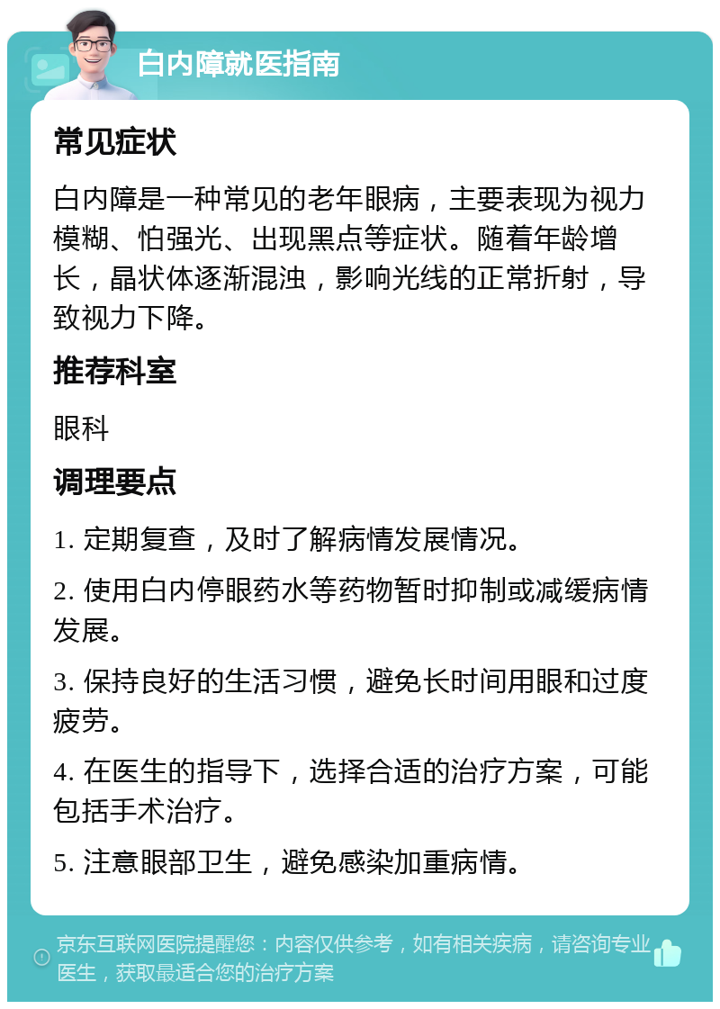 白内障就医指南 常见症状 白内障是一种常见的老年眼病，主要表现为视力模糊、怕强光、出现黑点等症状。随着年龄增长，晶状体逐渐混浊，影响光线的正常折射，导致视力下降。 推荐科室 眼科 调理要点 1. 定期复查，及时了解病情发展情况。 2. 使用白内停眼药水等药物暂时抑制或减缓病情发展。 3. 保持良好的生活习惯，避免长时间用眼和过度疲劳。 4. 在医生的指导下，选择合适的治疗方案，可能包括手术治疗。 5. 注意眼部卫生，避免感染加重病情。