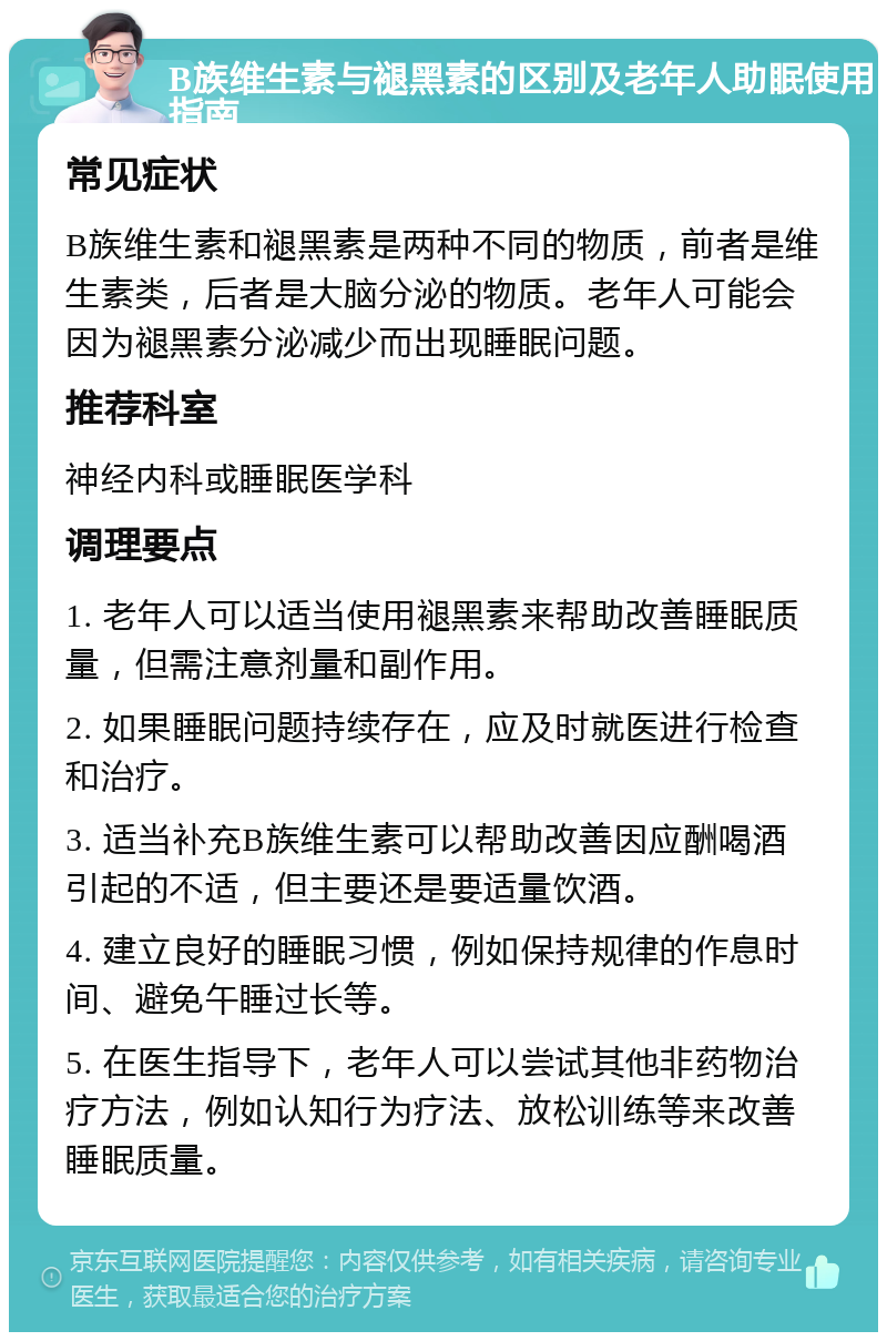 B族维生素与褪黑素的区别及老年人助眠使用指南 常见症状 B族维生素和褪黑素是两种不同的物质，前者是维生素类，后者是大脑分泌的物质。老年人可能会因为褪黑素分泌减少而出现睡眠问题。 推荐科室 神经内科或睡眠医学科 调理要点 1. 老年人可以适当使用褪黑素来帮助改善睡眠质量，但需注意剂量和副作用。 2. 如果睡眠问题持续存在，应及时就医进行检查和治疗。 3. 适当补充B族维生素可以帮助改善因应酬喝酒引起的不适，但主要还是要适量饮酒。 4. 建立良好的睡眠习惯，例如保持规律的作息时间、避免午睡过长等。 5. 在医生指导下，老年人可以尝试其他非药物治疗方法，例如认知行为疗法、放松训练等来改善睡眠质量。