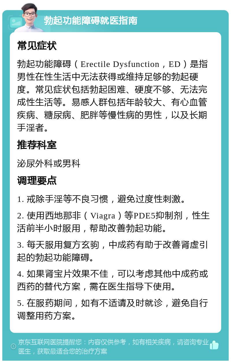 勃起功能障碍就医指南 常见症状 勃起功能障碍（Erectile Dysfunction，ED）是指男性在性生活中无法获得或维持足够的勃起硬度。常见症状包括勃起困难、硬度不够、无法完成性生活等。易感人群包括年龄较大、有心血管疾病、糖尿病、肥胖等慢性病的男性，以及长期手淫者。 推荐科室 泌尿外科或男科 调理要点 1. 戒除手淫等不良习惯，避免过度性刺激。 2. 使用西地那非（Viagra）等PDE5抑制剂，性生活前半小时服用，帮助改善勃起功能。 3. 每天服用复方玄驹，中成药有助于改善肾虚引起的勃起功能障碍。 4. 如果肾宝片效果不佳，可以考虑其他中成药或西药的替代方案，需在医生指导下使用。 5. 在服药期间，如有不适请及时就诊，避免自行调整用药方案。